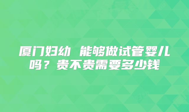 厦门妇幼 能够做试管婴儿吗?贵不贵需要多少钱