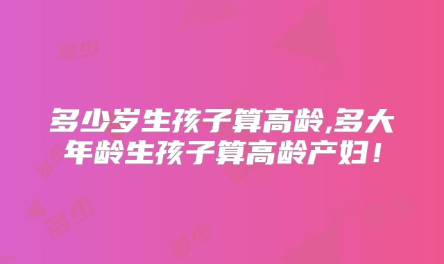 多少岁生孩子算高龄,多大年龄生孩子算高龄产妇!