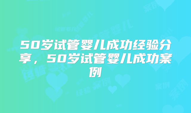 50岁试管婴儿成功经验分享，50岁试管婴儿成功案例