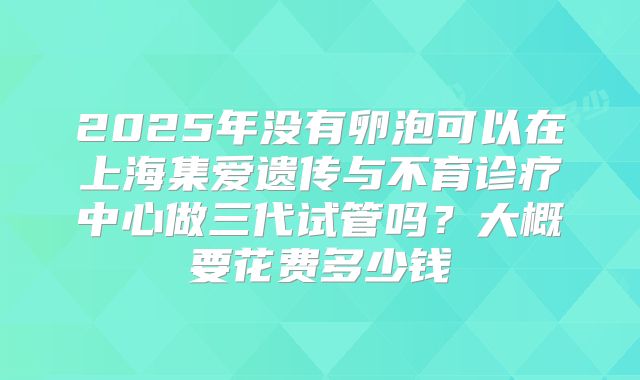 2025年没有卵泡可以在上海集爱遗传与不育诊疗中心做三代试管吗？大概要花费多少钱