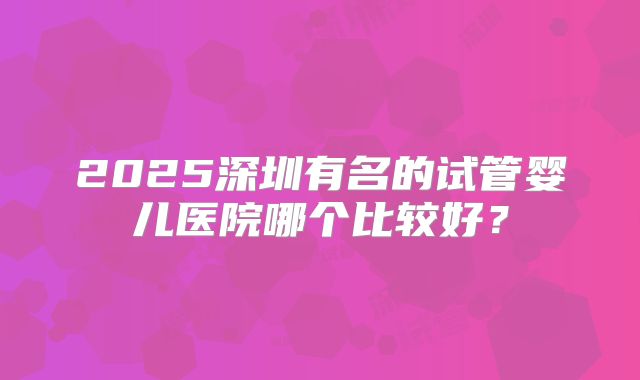 2025深圳有名的试管婴儿医院哪个比较好？