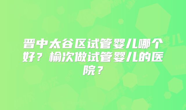 晋中太谷区试管婴儿哪个好？榆次做试管婴儿的医院？
