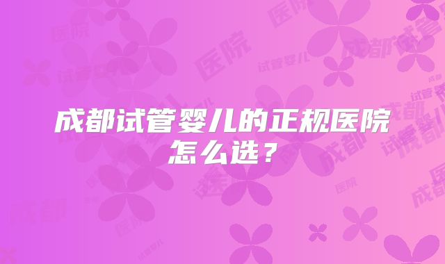 成都试管婴儿的正规医院怎么选？