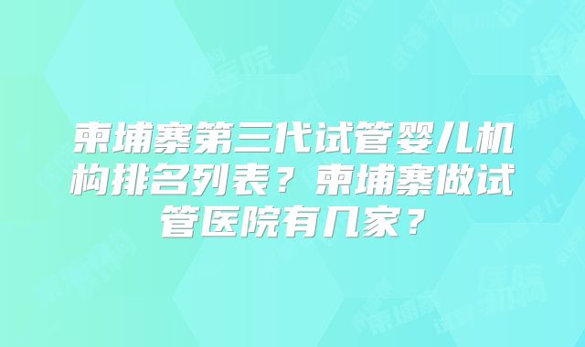 柬埔寨第三代试管婴儿机构排名列表？柬埔寨做试管医院有几家？