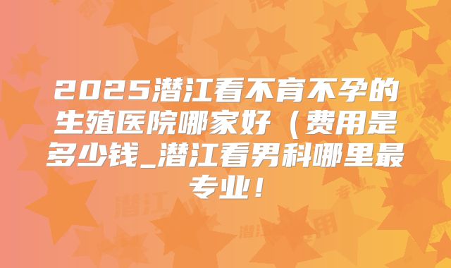 2025潜江看不育不孕的生殖医院哪家好（费用是多少钱_潜江看男科哪里最专业！