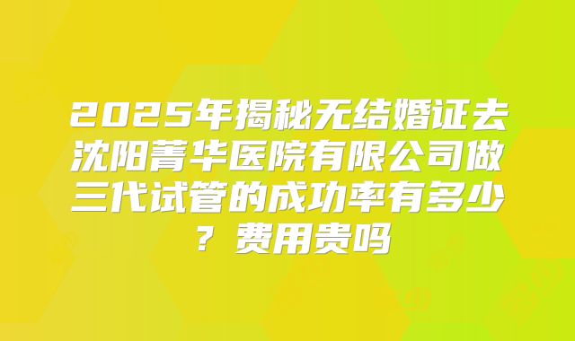 2025年揭秘无结婚证去沈阳菁华医院有限公司做三代试管的成功率有多少？费用贵吗