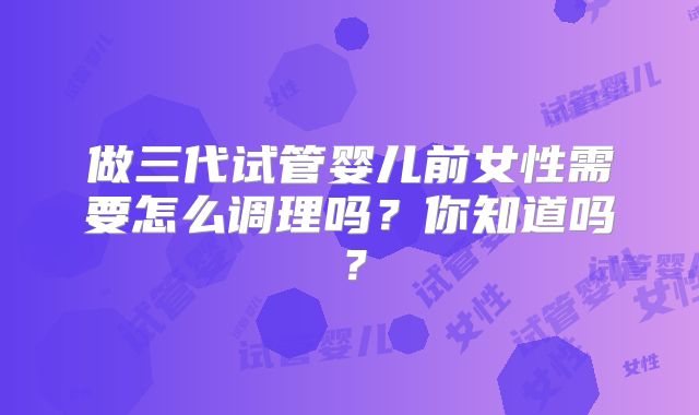 做三代试管婴儿前女性需要怎么调理吗?你知道吗?