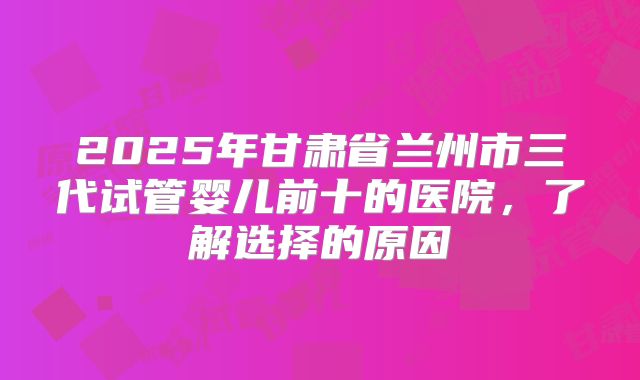2025年甘肃省兰州市三代试管婴儿前十的医院，了解选择的原因