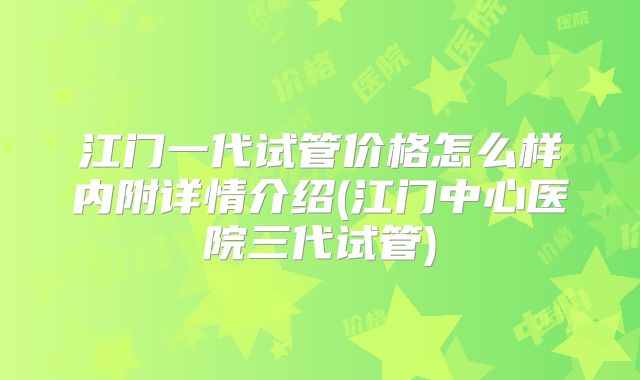江门一代试管价格怎么样内附详情介绍(江门中心医院三代试管)