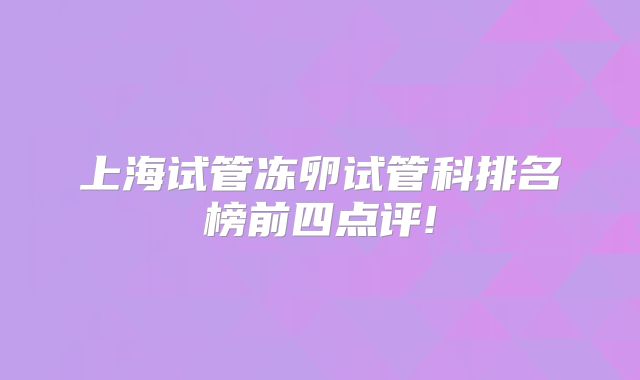 上海试管冻卵试管科排名榜前四点评!