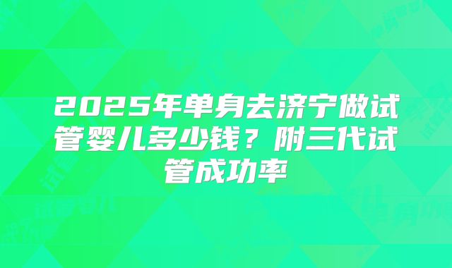 2025年单身去济宁做试管婴儿多少钱？附三代试管成功率
