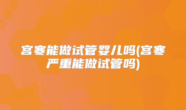 宫寒能做试管婴儿吗(宫寒严重能做试管吗)