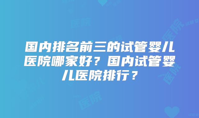 国内排名前三的试管婴儿医院哪家好？国内试管婴儿医院排行？