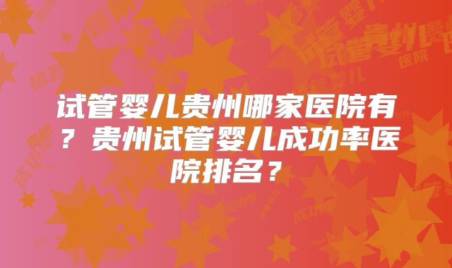 试管婴儿贵州哪家医院有?贵州试管婴儿成功率医院排名?