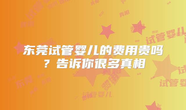 东莞试管婴儿的费用贵吗？告诉你很多真相