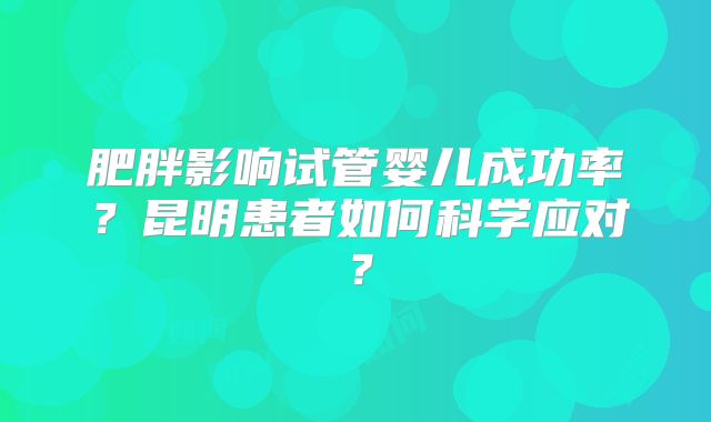 肥胖影响试管婴儿成功率？昆明患者如何科学应对？