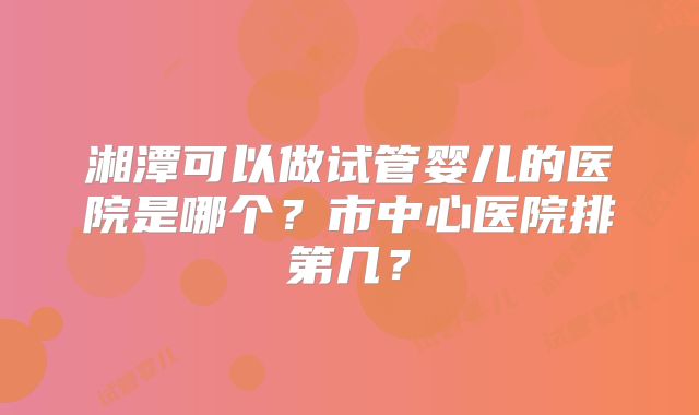湘潭可以做试管婴儿的医院是哪个?市中心医院排第几?