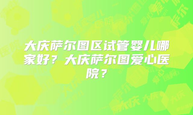 大庆萨尔图区试管婴儿哪家好？大庆萨尔图爱心医院？