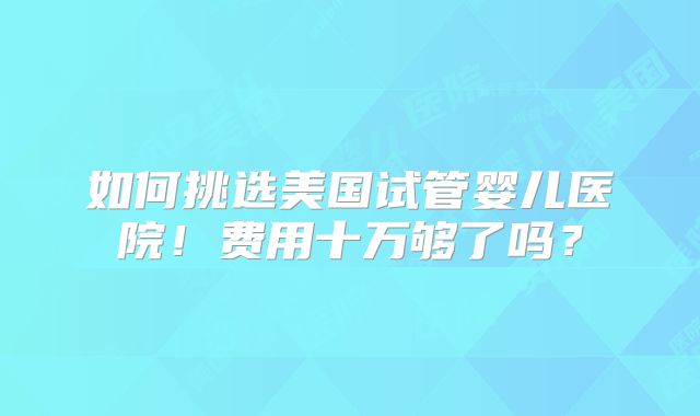 如何挑选美国试管婴儿医院！费用十万够了吗？