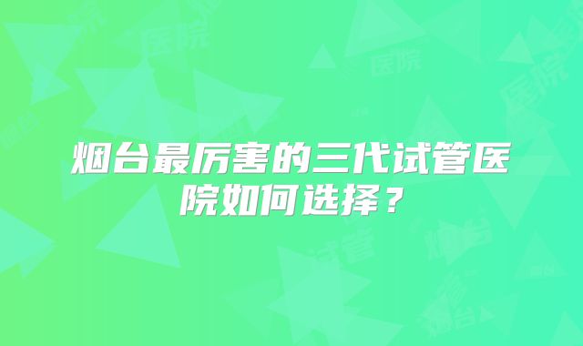 烟台最厉害的三代试管医院如何选择？