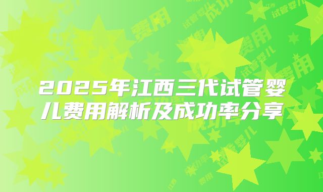 2025年江西三代试管婴儿费用解析及成功率分享