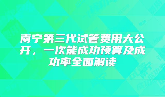 南宁第三代试管费用大公开，一次能成功预算及成功率全面解读