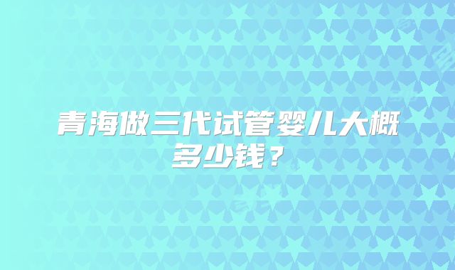 青海做三代试管婴儿大概多少钱？