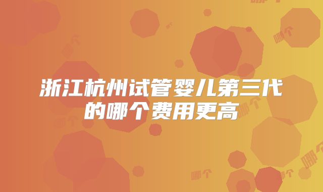 浙江杭州试管婴儿第三代的哪个费用更高