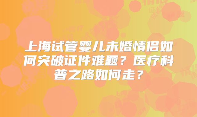 上海试管婴儿未婚情侣如何突破证件难题？医疗科普之路如何走？