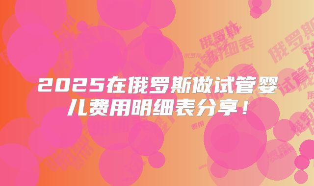 2025在俄罗斯做试管婴儿费用明细表分享！