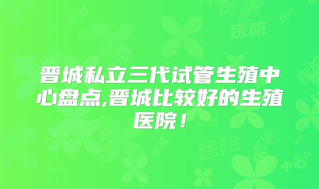 晋城私立三代试管生殖中心盘点,晋城比较好的生殖医院！