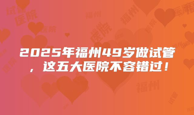 2025年福州49岁做试管，这五大医院不容错过！