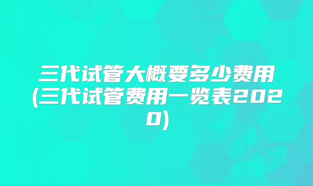 三代试管大概要多少费用(三代试管费用一览表2020)
