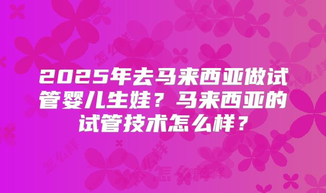 2025年去马来西亚做试管婴儿生娃?马来西亚的试管技术怎么样?