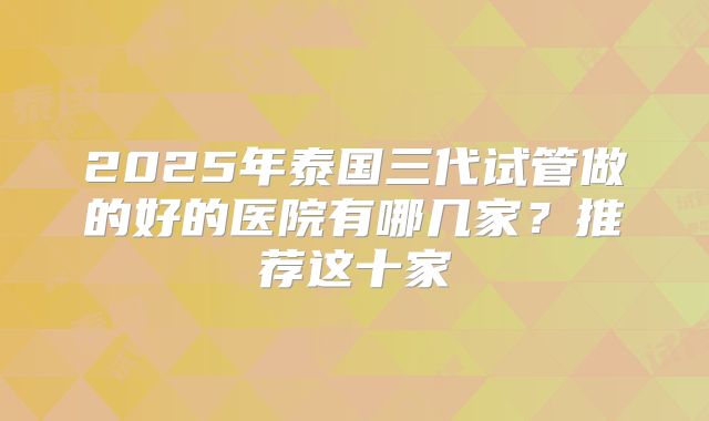 2025年泰国三代试管做的好的医院有哪几家?推荐这十家