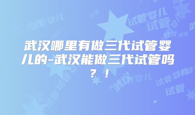 武汉哪里有做三代试管婴儿的-武汉能做三代试管吗?!