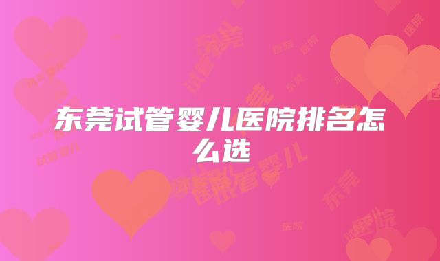 东莞试管婴儿医院排名怎么选