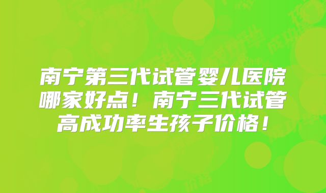 南宁第三代试管婴儿医院哪家好点!南宁三代试管高成功率生孩子价格!