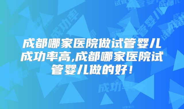 成都哪家医院做试管婴儿成功率高,成都哪家医院试管婴儿做的好！