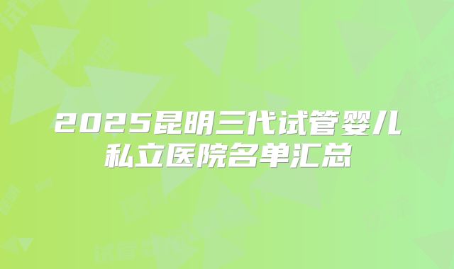 2025昆明三代试管婴儿私立医院名单汇总