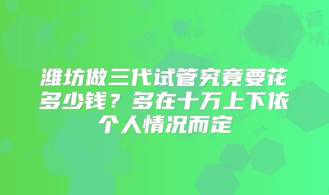 潍坊做三代试管究竟要花多少钱？多在十万上下依个人情况而定