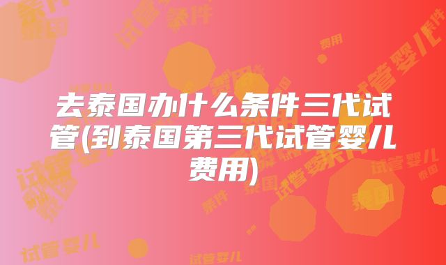 去泰国办什么条件三代试管(到泰国第三代试管婴儿费用)