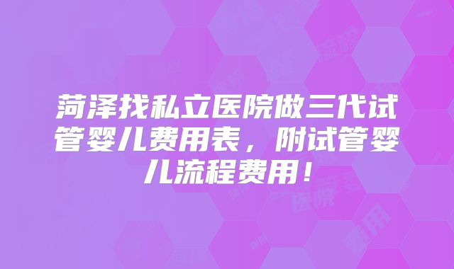 菏泽找私立医院做三代试管婴儿费用表，附试管婴儿流程费用！