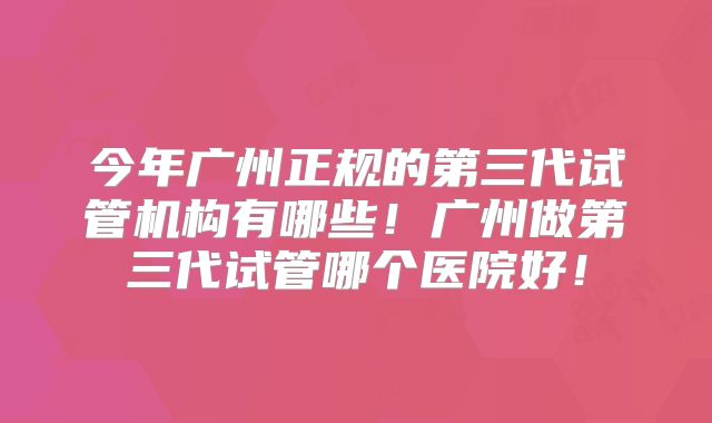今年广州正规的第三代试管机构有哪些!广州做第三代试管哪个医院好!