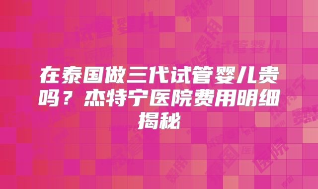 在泰国做三代试管婴儿贵吗？杰特宁医院费用明细揭秘