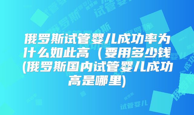 俄罗斯试管婴儿成功率为什么如此高(要用多少钱(俄罗斯国内试管婴儿成功高是哪里)