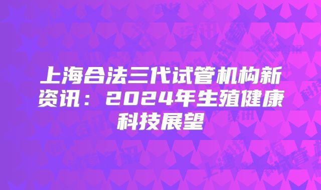 上海合法三代试管机构新资讯:2024年生殖健康科技展望