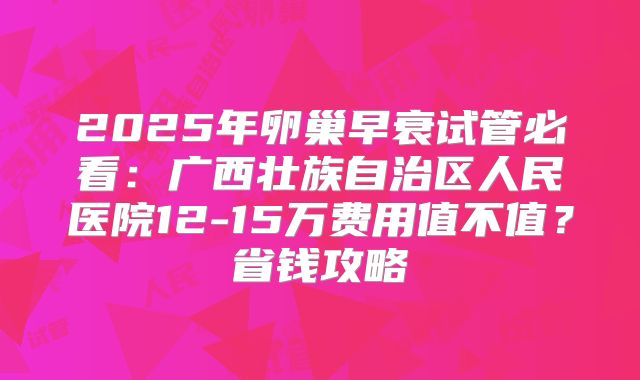 2025年卵巢早衰试管必看：广西壮族自治区人民医院12-15万费用值不值？省钱攻略
