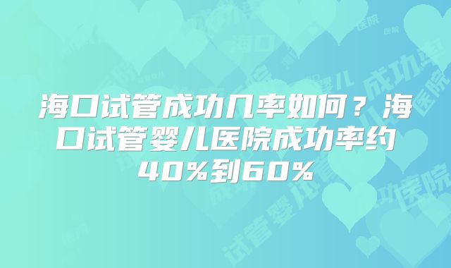 海口试管成功几率如何？海口试管婴儿医院成功率约40%到60%
