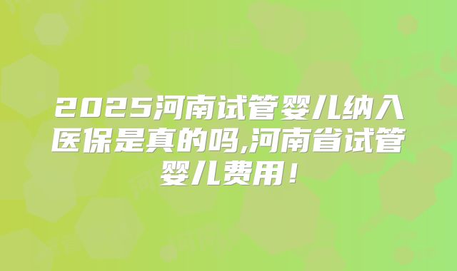 2025河南试管婴儿纳入医保是真的吗,河南省试管婴儿费用!